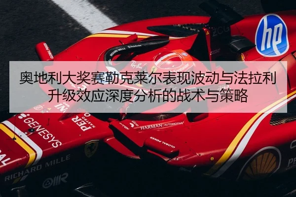 奥地利大奖赛勒克莱尔表现波动与法拉利升级效应深度分析的战术与策略
