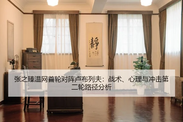 张之臻温网首轮对阵卢布列夫：战术、心理与冲击第二轮路径分析